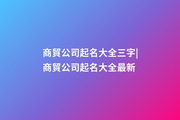 商貿公司起名大全三字|商貿公司起名大全最新-第1張-公司起名-玄機派